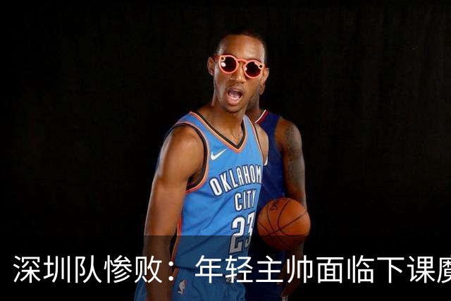 深圳队惨败：年轻主帅面临下课魔咒，郑永刚会是救世主吗？